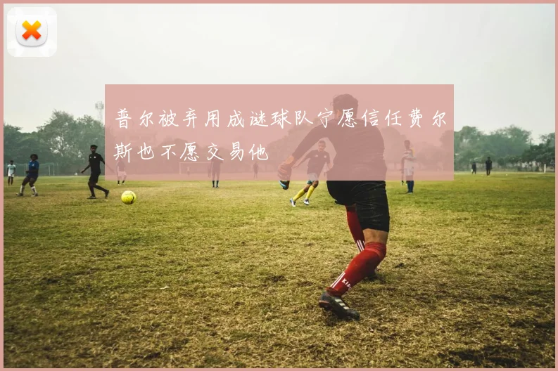 普尔被弃用成谜球队宁愿信任费尔斯也不愿交易他