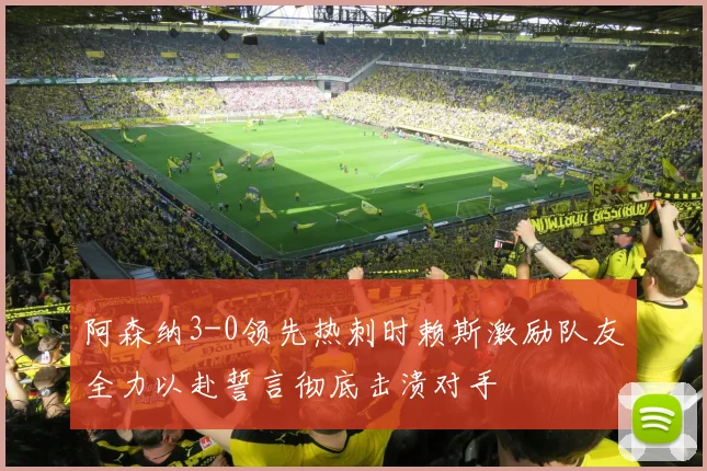 阿森纳3-0领先热刺时赖斯激励队友全力以赴誓言彻底击溃对手