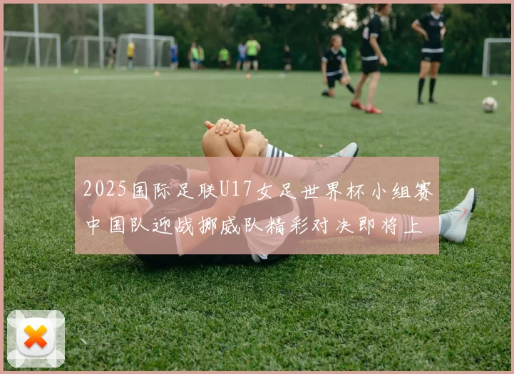 2025国际足联U17女足世界杯小组赛中国队迎战挪威队精彩对决即将上演