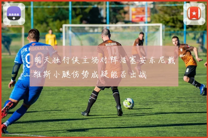 明天独行侠主场对阵活塞安东尼戴维斯小腿伤势成疑能否出战