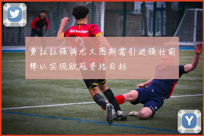 费拉拉强调尤文图斯需引进强壮前锋以实现欧冠资格目标