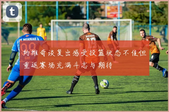 约维奇谈复出感受投篮状态不佳但重返赛场充满斗志与期待