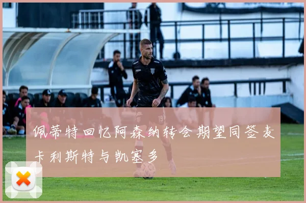 佩蒂特回忆阿森纳转会期望同签麦卡利斯特与凯塞多