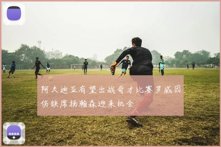 阿夫迪亚有望出战奇才比赛罗威因伤缺席杨瀚森迎来机会