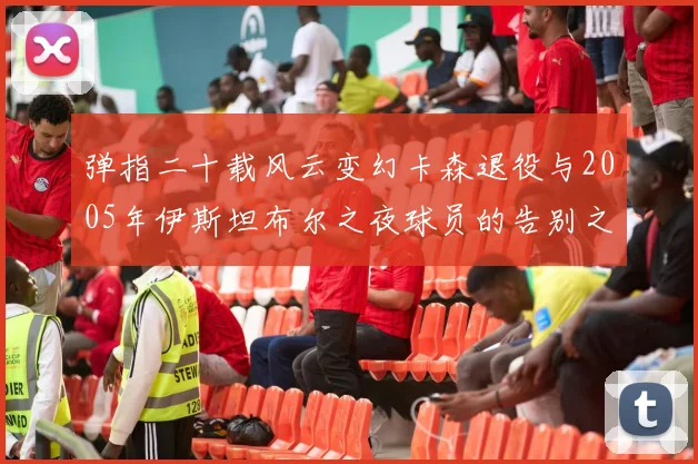 弹指二十载风云变幻卡森退役与2005年伊斯坦布尔之夜球员的告别之路