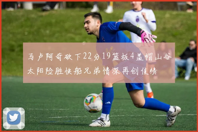 马卢阿奇砍下22分19篮板4盖帽山谷太阳险胜快船兄弟情深再创佳绩