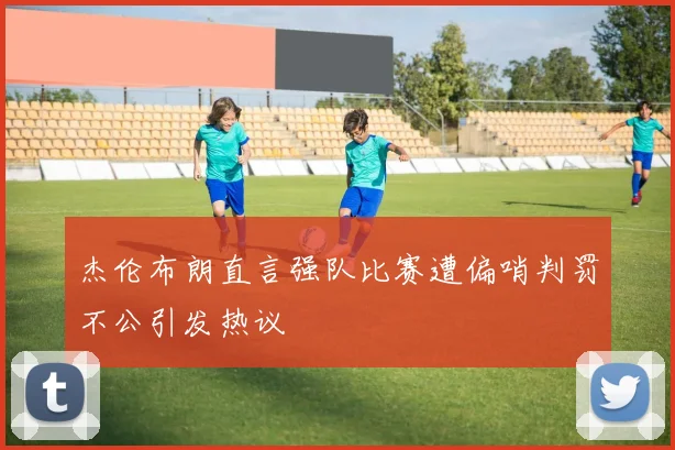 杰伦布朗直言强队比赛遭偏哨判罚不公引发热议