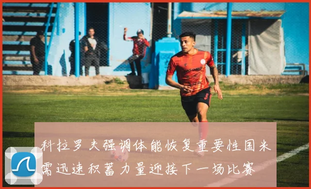科拉罗夫强调体能恢复重要性国米需迅速积蓄力量迎接下一场比赛