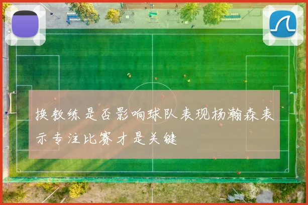换教练是否影响球队表现杨瀚森表示专注比赛才是关键