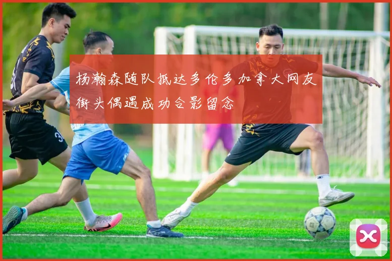 杨瀚森随队抵达多伦多加拿大网友街头偶遇成功合影留念