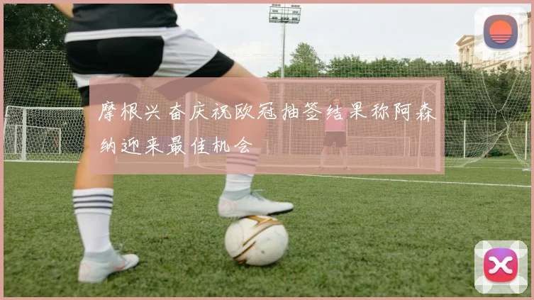 摩根兴奋庆祝欧冠抽签结果称阿森纳迎来最佳机会