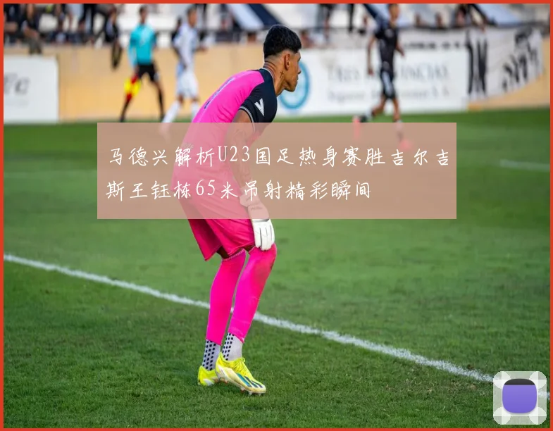马德兴解析U23国足热身赛胜吉尔吉斯王钰栋65米吊射精彩瞬间