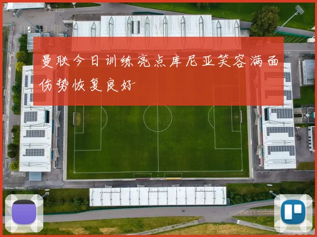 曼联今日训练亮点库尼亚笑容满面伤势恢复良好