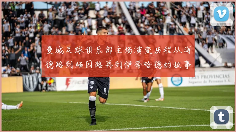 曼城足球俱乐部主场演变历程从海德路到缅因路再到伊蒂哈德的故事