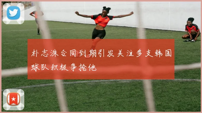 朴志洙合同到期引发关注多支韩国球队积极争抢他