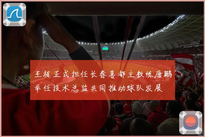 王栋正式担任长春喜都主教练唐鹏举任技术总监共同推动球队发展
