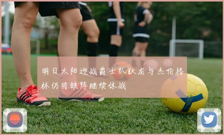 明日太阳迎战爵士队狄龙与杰伦格林仍将缺阵继续休战