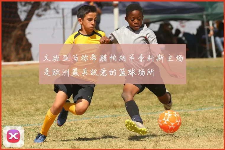 文班亚马称希腊帕纳辛奈科斯主场是欧洲最具敌意的篮球场所