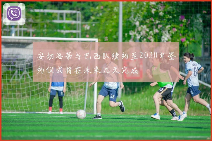 安切洛蒂与巴西队续约至2030年签约仪式将在未来几天完成