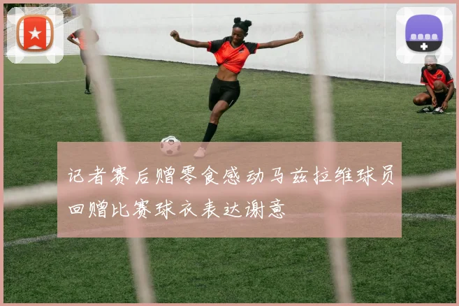 记者赛后赠零食感动马兹拉维球员回赠比赛球衣表达谢意