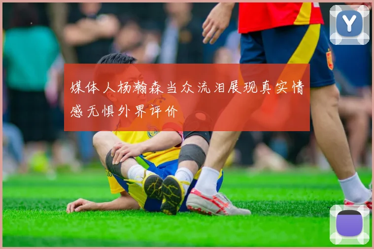 媒体人杨瀚森当众流泪展现真实情感无惧外界评价