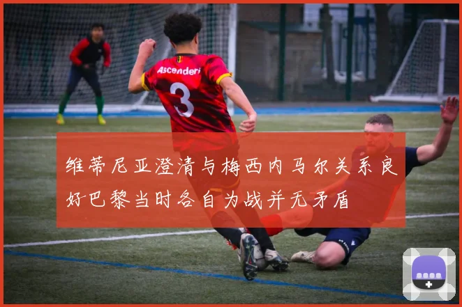 维蒂尼亚澄清与梅西内马尔关系良好巴黎当时各自为战并无矛盾