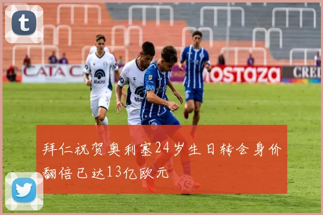 拜仁祝贺奥利塞24岁生日转会身价翻倍已达13亿欧元