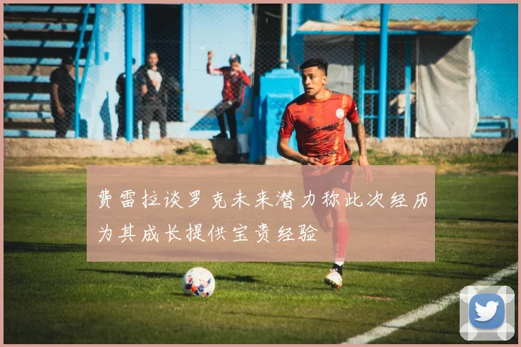 费雷拉谈罗克未来潜力称此次经历为其成长提供宝贵经验