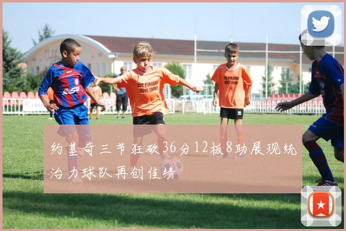 约基奇三节狂砍36分12板8助展现统治力球队再创佳绩