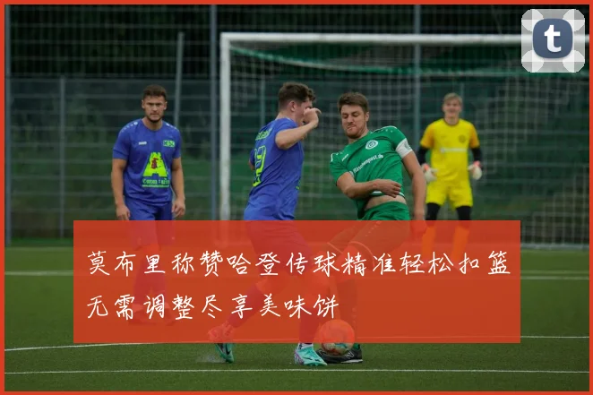 莫布里称赞哈登传球精准轻松扣篮无需调整尽享美味饼