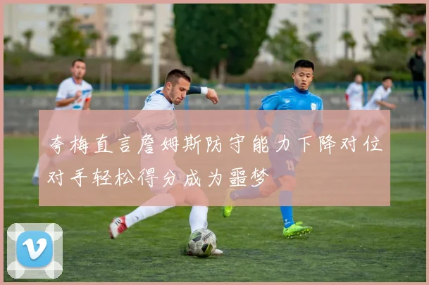 夸梅直言詹姆斯防守能力下降对位对手轻松得分成为噩梦