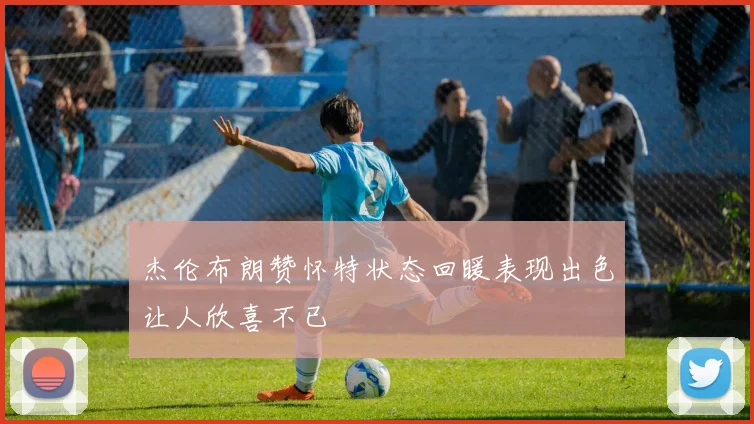 杰伦布朗赞怀特状态回暖表现出色让人欣喜不已