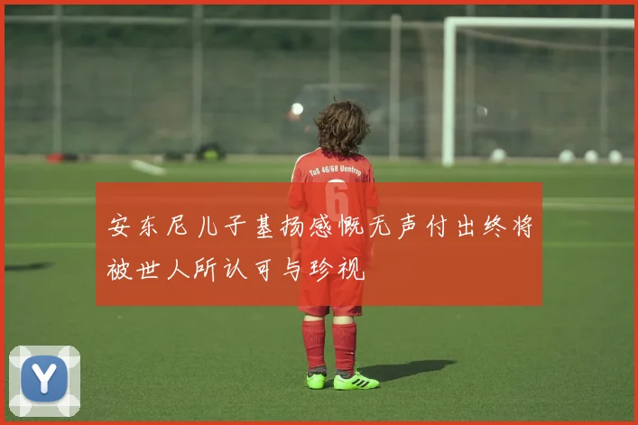 安东尼儿子基扬感慨无声付出终将被世人所认可与珍视