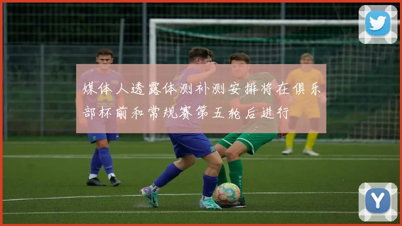媒体人透露体测补测安排将在俱乐部杯前和常规赛第五轮后进行