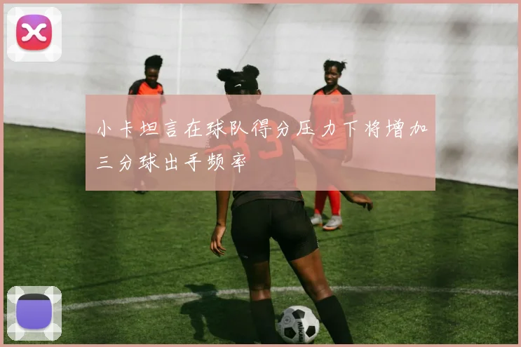 小卡坦言在球队得分压力下将增加三分球出手频率
