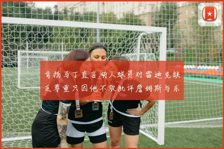 肯扬马丁直言湖人球员对雷迪克缺乏尊重只因他不敢批评詹姆斯与东契奇