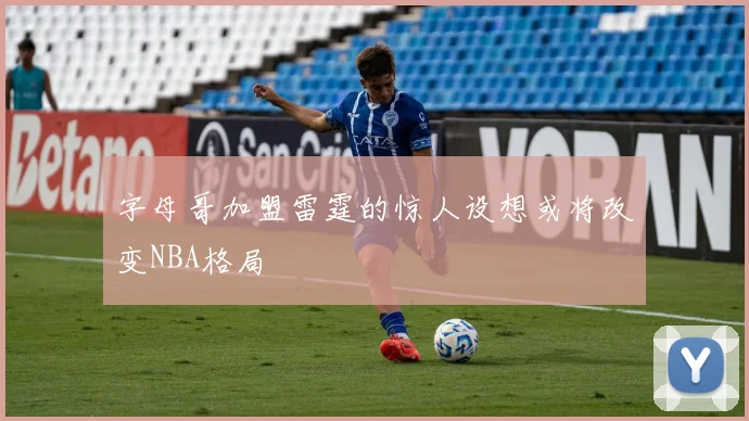 字母哥加盟雷霆的惊人设想或将改变NBA格局