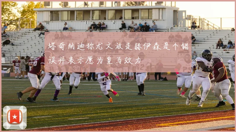 塔奇纳迪称尤文放走赫伊森是个错误并表示愿为皇马效力