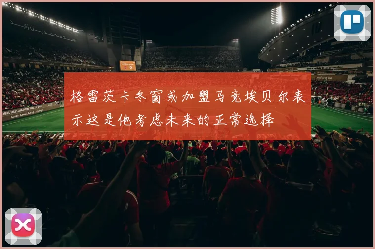 格雷茨卡冬窗或加盟马竞埃贝尔表示这是他考虑未来的正常选择