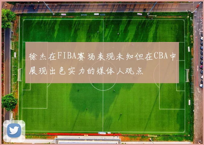 徐杰在FIBA赛场表现未知但在CBA中展现出色实力的媒体人观点