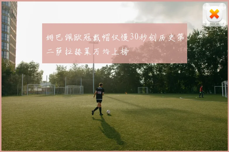 姆巴佩欧冠戴帽仅慢30秒创历史第二萨拉赫莱万均上榜